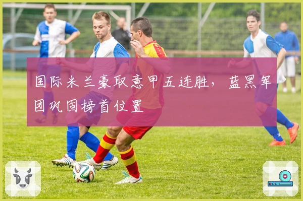 国际米兰豪取意甲五连胜，蓝黑军团巩固榜首位置