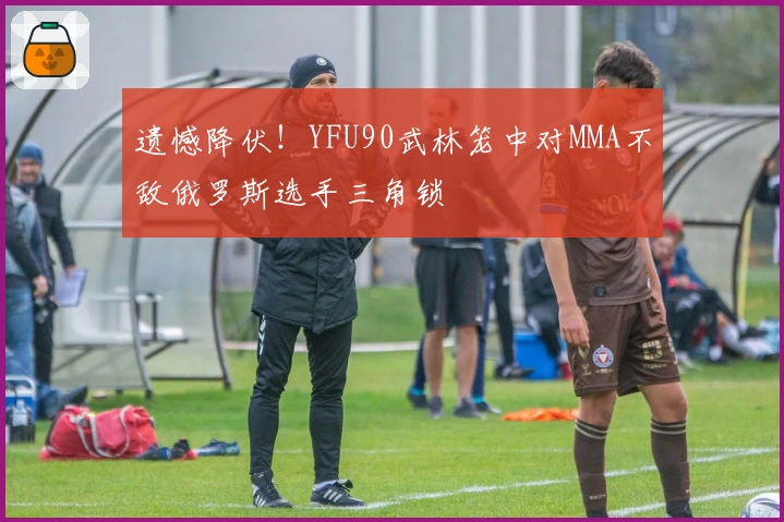 遗憾降伏！YFU90武林笼中对MMA不敌俄罗斯选手三角锁