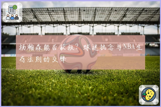 杨瀚森能否获救？球迷执念与NBA生存法则的交锋