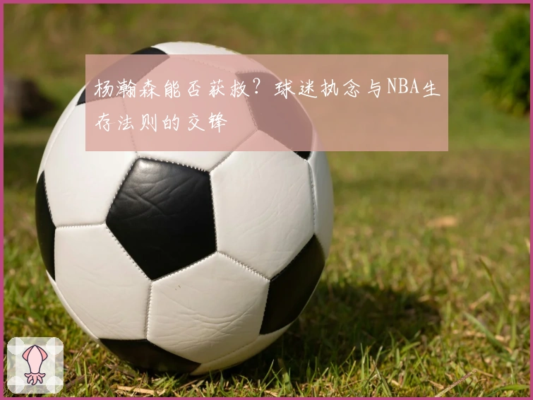 杨瀚森能否获救？球迷执念与NBA生存法则的交锋