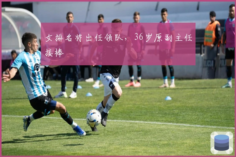 女排名将出任领队，36岁原副主任接棒