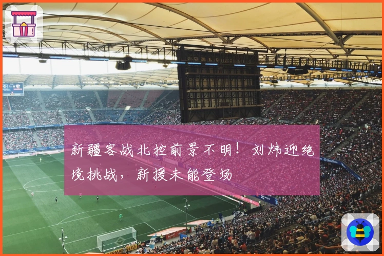 新疆客战北控前景不明！刘炜迎绝境挑战，新援未能登场