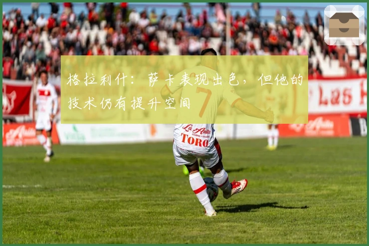 格拉利什：萨卡表现出色，但他的技术仍有提升空间