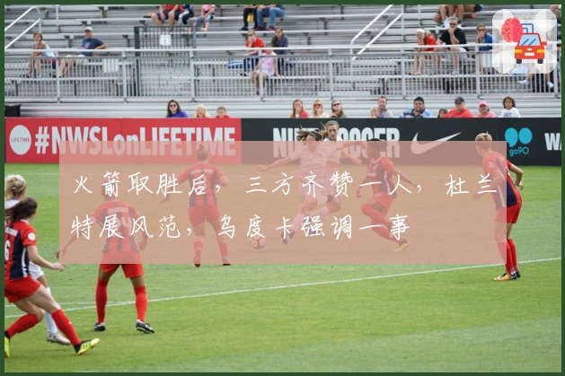 火箭取胜后，三方齐赞一人，杜兰特展风范，乌度卡强调一事