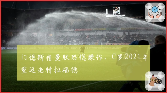 门德斯借曼联恐慌操作，C罗2021年重返老特拉福德