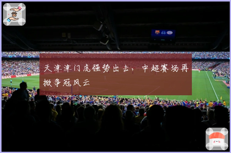 天津津门虎强势出击，中超赛场再掀争冠风云